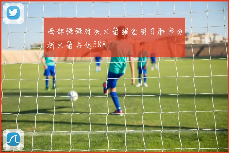 西部强强对决火箭掘金明日胜率分析火箭占优588