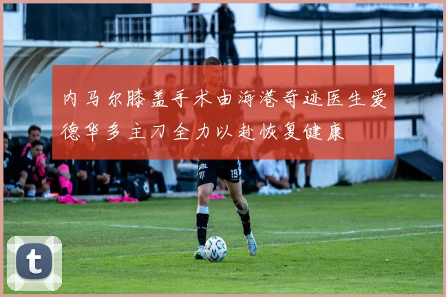 内马尔膝盖手术由海港奇迹医生爱德华多主刀全力以赴恢复健康