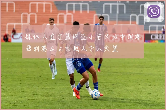 媒体人直言篮网签小曾只为中国赛盈利赛后立刻裁人令人失望