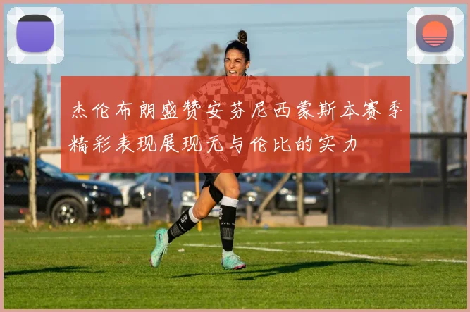 杰伦布朗盛赞安芬尼西蒙斯本赛季精彩表现展现无与伦比的实力