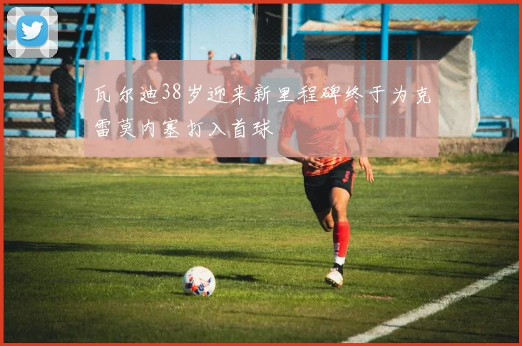 瓦尔迪38岁迎来新里程碑终于为克雷莫内塞打入首球