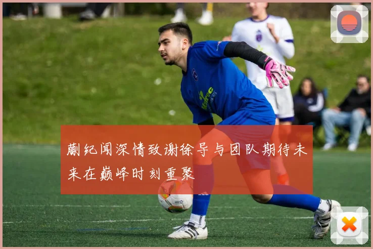 蒯纪闻深情致谢徐导与团队期待未来在巅峰时刻重聚