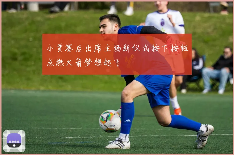 小贾赛后出席主场新仪式按下按钮点燃火箭梦想起飞