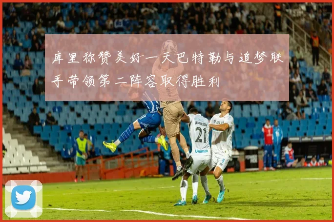 库里称赞美好一天巴特勒与追梦联手带领第二阵容取得胜利