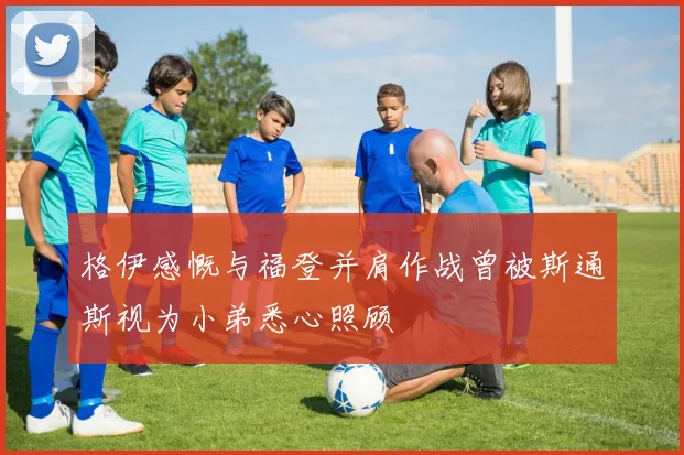格伊感慨与福登并肩作战曾被斯通斯视为小弟悉心照顾
