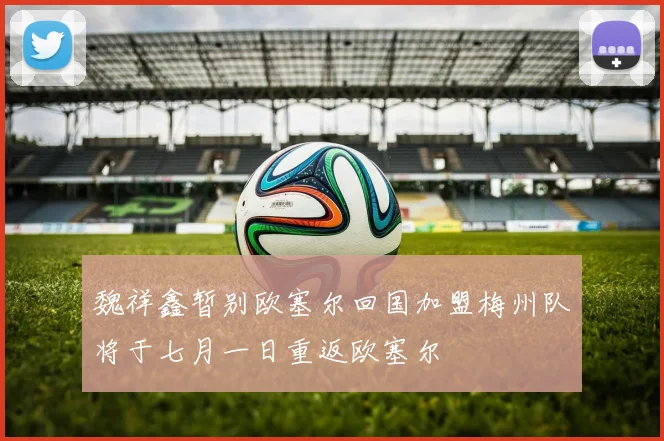 魏祥鑫暂别欧塞尔回国加盟梅州队将于七月一日重返欧塞尔