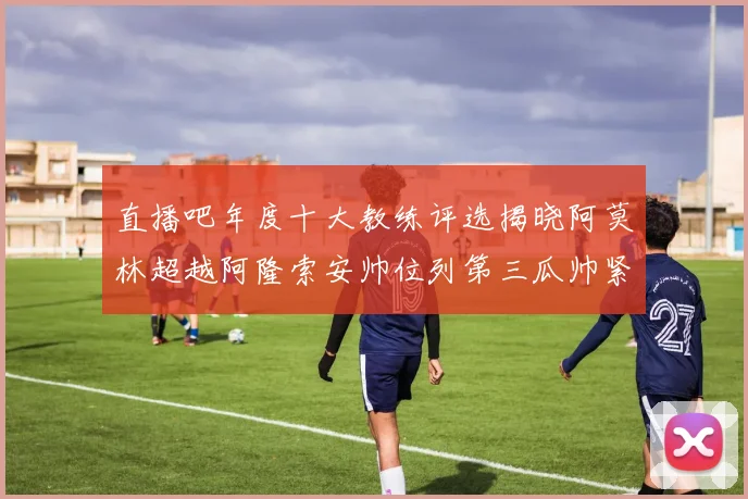 直播吧年度十大教练评选揭晓阿莫林超越阿隆索安帅位列第三瓜帅紧随其后
