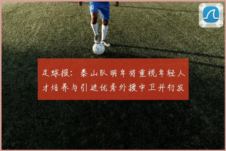 足球报：泰山队明年将重视年轻人才培养与引进优秀外援中卫并行发展