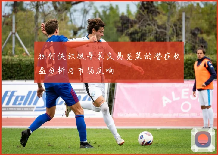独行侠积极寻求交易克莱的潜在收益分析与市场反响