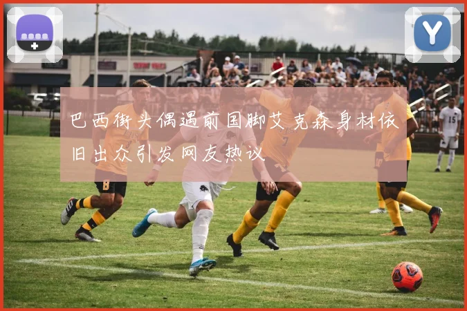 巴西街头偶遇前国脚艾克森身材依旧出众引发网友热议