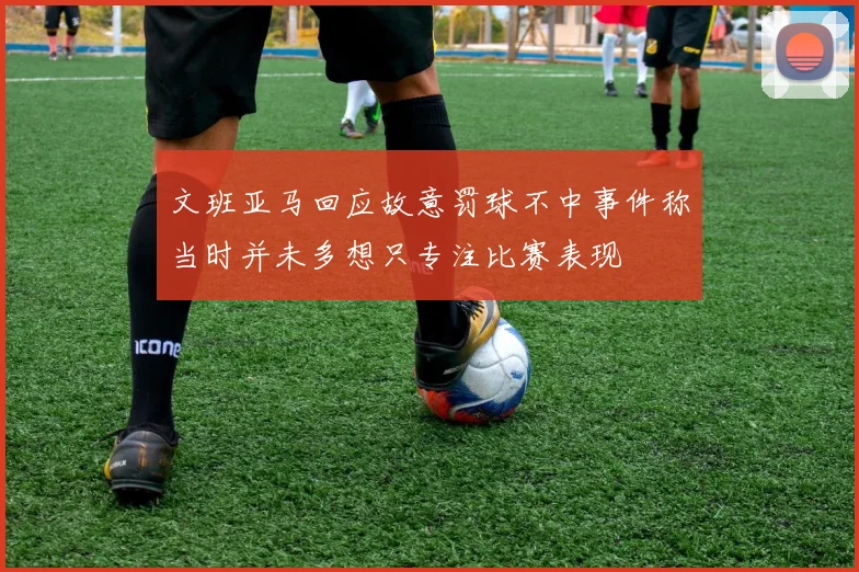 文班亚马回应故意罚球不中事件称当时并未多想只专注比赛表现