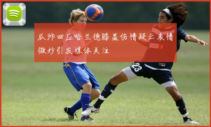 瓜帅回应哈兰德膝盖伤情疑云表情微妙引发媒体关注