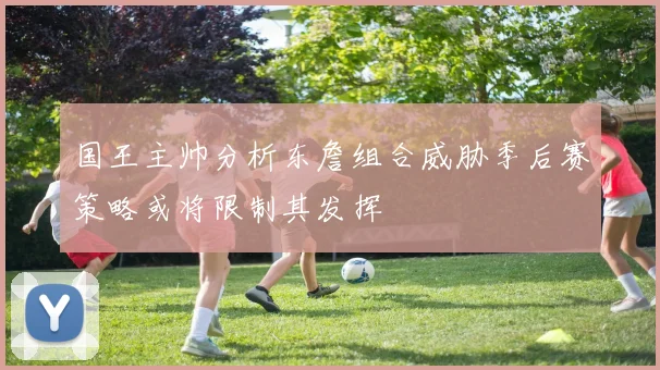 国王主帅分析东詹组合威胁季后赛策略或将限制其发挥