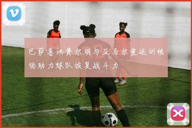 巴萨喜讯费尔明与亚马尔重返训练场助力球队恢复战斗力