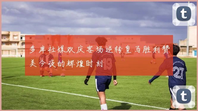多库社媒欢庆客场逆转皇马胜利赞美今夜的辉煌时刻
