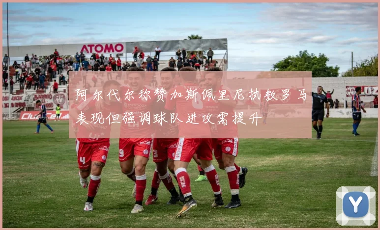 阿尔代尔称赞加斯佩里尼执教罗马表现但强调球队进攻需提升