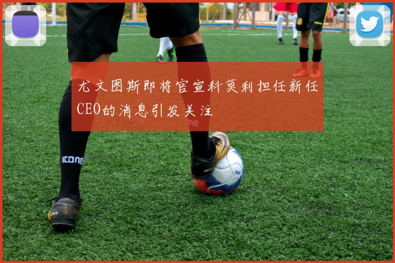 尤文图斯即将官宣科莫利担任新任CEO的消息引发关注