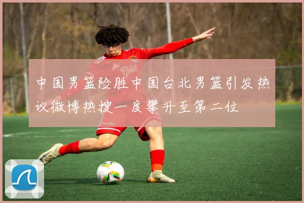 中国男篮险胜中国台北男篮引发热议微博热搜一度攀升至第二位