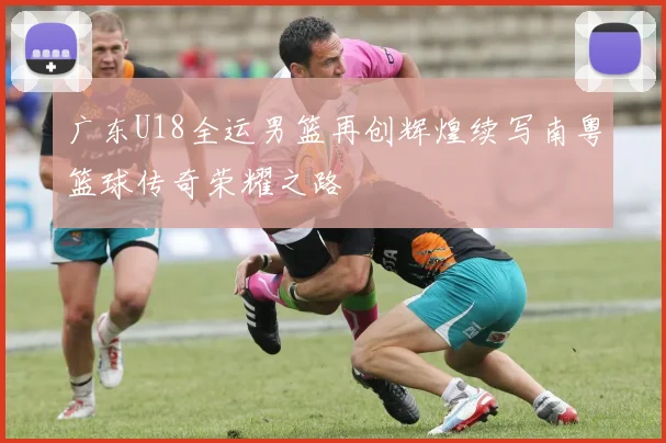 广东U18全运男篮再创辉煌续写南粤篮球传奇荣耀之路