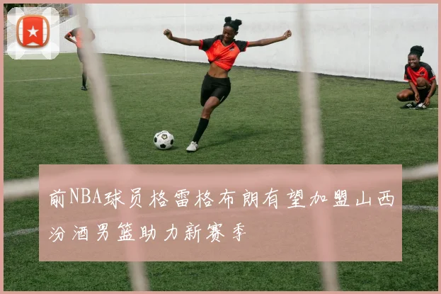 前NBA球员格雷格布朗有望加盟山西汾酒男篮助力新赛季