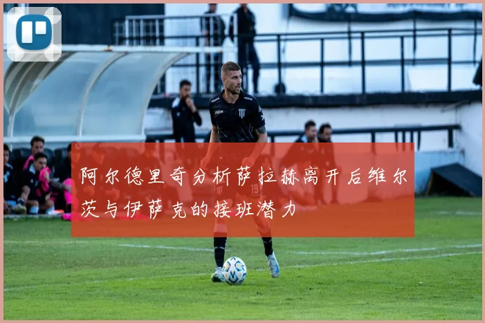 阿尔德里奇分析萨拉赫离开后维尔茨与伊萨克的接班潜力