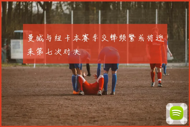 曼城与纽卡本赛季交锋频繁或将迎来第七次对决