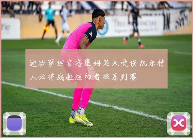 迪班萨坦言塔图姆若未受伤凯尔特人必将战胜纽约晋级系列赛