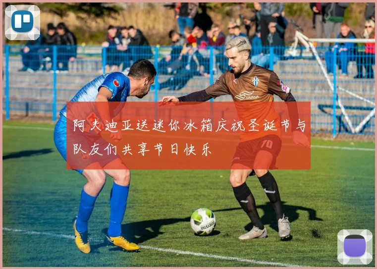 阿夫迪亚送迷你冰箱庆祝圣诞节与队友们共享节日快乐