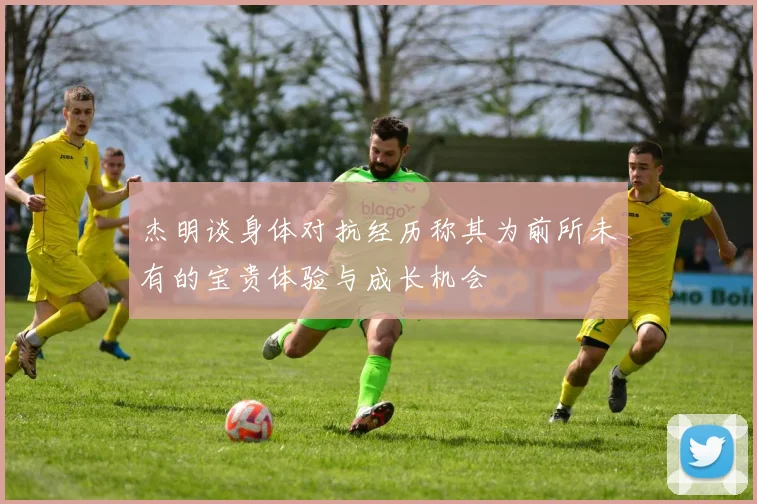 杰明谈身体对抗经历称其为前所未有的宝贵体验与成长机会