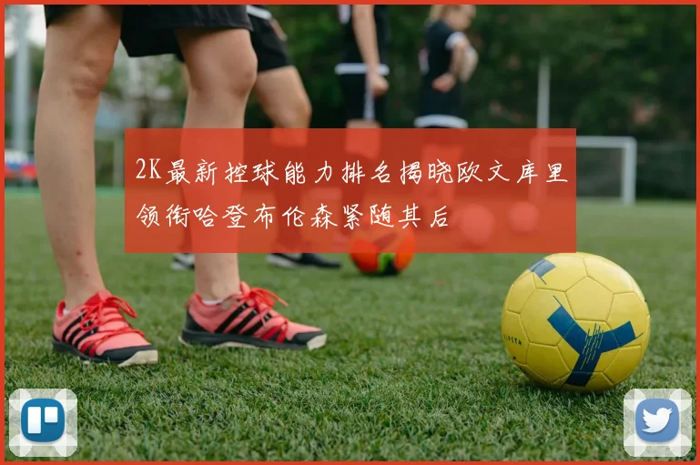 2K最新控球能力排名揭晓欧文库里领衔哈登布伦森紧随其后