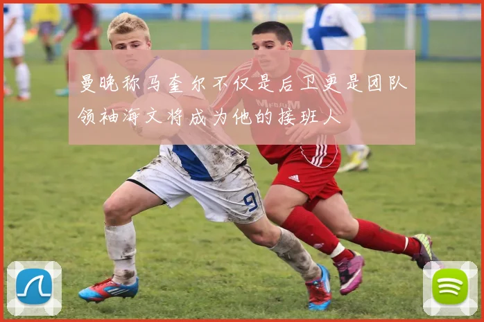 曼晚称马奎尔不仅是后卫更是团队领袖海文将成为他的接班人