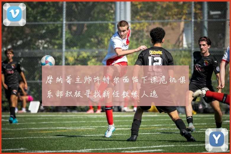 摩纳哥主帅许特尔面临下课危机俱乐部积极寻找新任教练人选