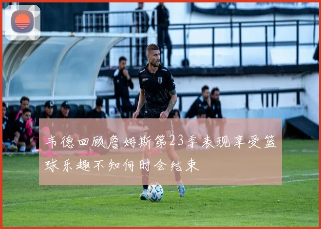 韦德回顾詹姆斯第23季表现享受篮球乐趣不知何时会结束