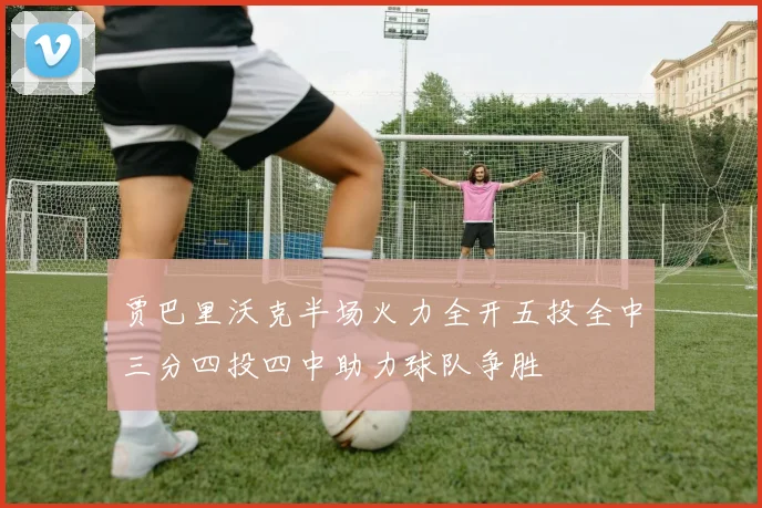 贾巴里沃克半场火力全开五投全中三分四投四中助力球队争胜