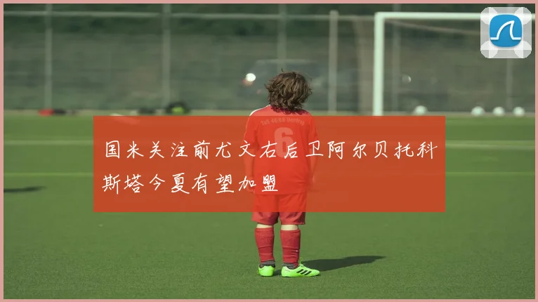 国米关注前尤文右后卫阿尔贝托科斯塔今夏有望加盟