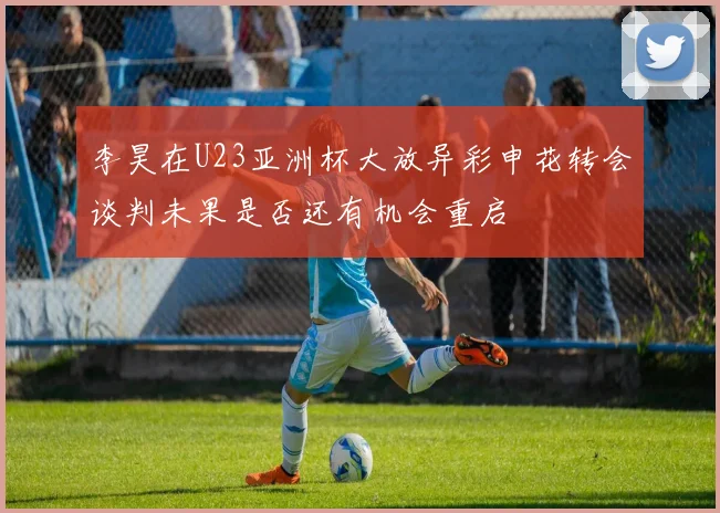 李昊在U23亚洲杯大放异彩申花转会谈判未果是否还有机会重启