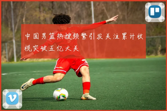 中国男篮热搜频繁引发关注累计收视突破五亿大关