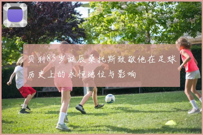 贝利85岁诞辰桑托斯致敬他在足球历史上的永恒地位与影响