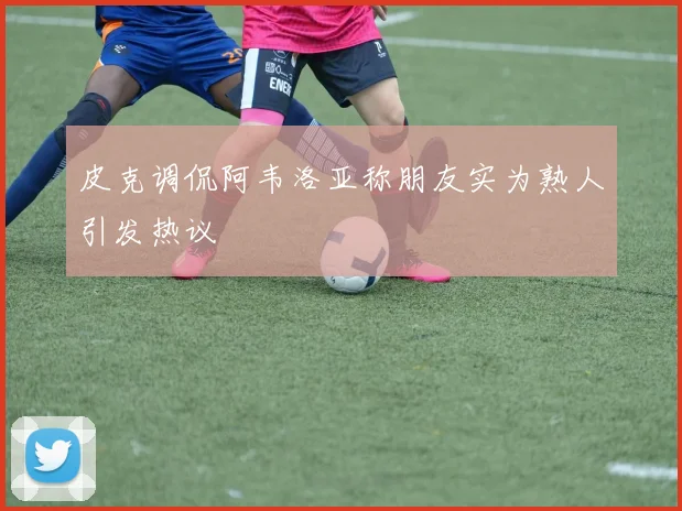 皮克调侃阿韦洛亚称朋友实为熟人引发热议