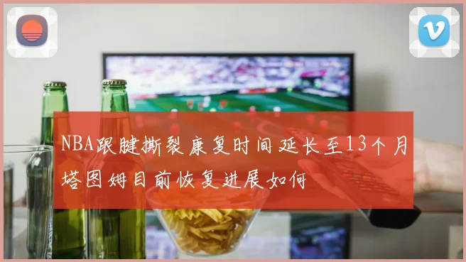 NBA跟腱撕裂康复时间延长至13个月塔图姆目前恢复进展如何