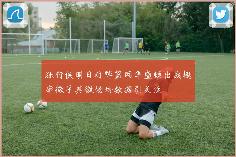 独行侠明日对阵篮网华盛顿出战概率微乎其微场均数据引关注