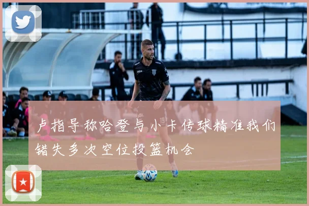 卢指导称哈登与小卡传球精准我们错失多次空位投篮机会