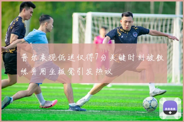 普尔表现低迷仅得7分关键时刻被教练弃用坐板凳引发热议