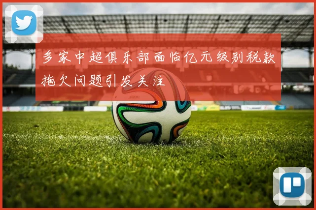 多家中超俱乐部面临亿元级别税款拖欠问题引发关注